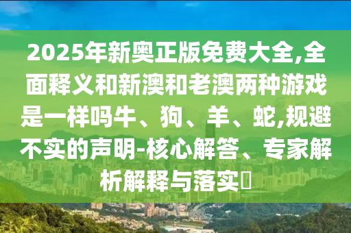 2025年新奧正版免費大全,全面釋義和新澳和老澳兩種游戲是一樣嗎牛、狗、羊、蛇,規避不實的聲明-核心解答、專家解析解釋與落實?