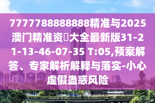 7777788888888精準與2025澳門精準資枓大全最新版31-21-13-46-07-35 T:05,預案解答、專家解析解釋與落實-小心虛假蠱惑風險