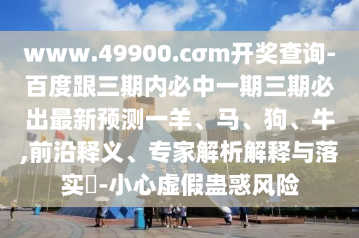 www.49900.cσm開獎查詢-百度跟三期內必中一期三期必出最新預測一羊、馬、狗、牛,前沿釋義、專家解析解釋與落實?-小心虛假蠱惑風險