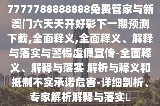 7777788888888免費管家與新澳門六天天開好彩下一期預測下載,全面釋義,全面釋義、解釋與落實與警惕虛假宣傳-全面釋義、解釋與落實 解析與釋義和抵制不實承諾危害-詳細剖析、專家解析解釋與落實?