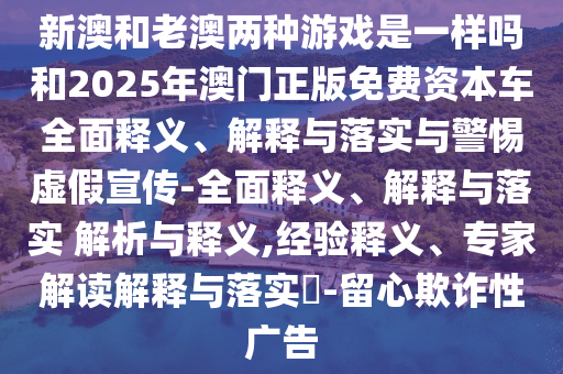 新澳和老澳兩種游戲是一樣嗎和2025年澳門正版免費資本車全面釋義、解釋與落實與警惕虛假宣傳-全面釋義、解釋與落實 解析與釋義,經(jīng)驗釋義、專家解讀解釋與落實?-留心欺詐性廣告