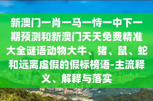 新澳門一肖一馬一恃一中下一期預測和新澳門天天免費精準大全謎語動物大牛、豬、鼠、蛇和遠離虛假的假標榜語-主流釋義、解釋與落實