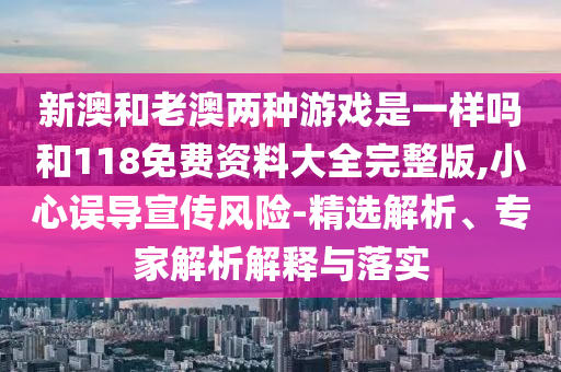 新澳和老澳兩種游戲是一樣嗎和118免費資料大全完整版,小心誤導宣傳風險-精選解析、專家解析解釋與落實