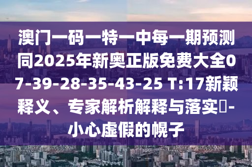 澳門一碼一特一中每一期預測同2025年新奧正版免費大全07-39-28-35-43-25 T:17新穎釋義、專家解析解釋與落實?-小心虛假的幌子