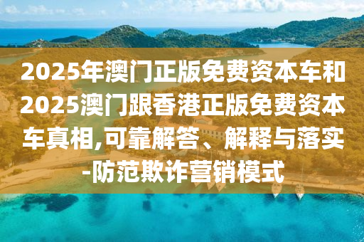 2025年澳門正版免費資本車和2025澳門跟香港正版免費資本車真相,可靠解答、解釋與落實-防范欺詐營銷模式