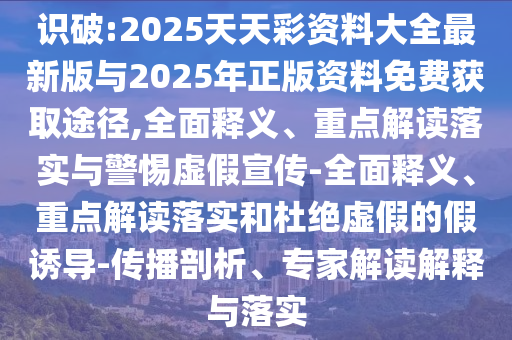 識破:2025天天彩資料大全最新版與2025年正版資料免費獲取途徑,全面釋義、重點解讀落實與警惕虛假宣傳-全面釋義、重點解讀落實和杜絕虛假的假誘導-傳播剖析、專家解讀解釋與落實