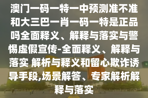 澳門一碼一特一中預測準不準和大三巴一肖一碼一特是正品嗎全面釋義、解釋與落實與警惕虛假宣傳-全面釋義、解釋與落實 解析與釋義和留心欺詐誘導手段,場景解答、專家解析解釋與落實
