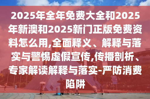 2025年全年免費大全和2025年新澳和2025新門正版免費資料怎么用,全面釋義、解釋與落實與警惕虛假宣傳,傳播剖析、專家解讀解釋與落實-嚴防消費陷阱