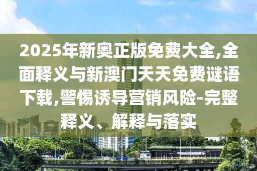 2025年新奧正版免費大全,全面釋義與新澳門天天免費謎語下載,警惕誘導營銷風險-完整釋義、解釋與落實