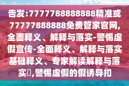告發:7777788888888精準或77777888888免費管家官網,全面釋義、解釋與落實-警惕虛假宣傳-全面釋義、解釋與落實基礎釋義、專家解讀解釋與落實?,警惕虛假的假誘導扣