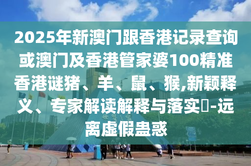2025年新澳門跟香港記錄查詢或澳門及香港管家婆100精準香港謎豬、羊、鼠、猴,新穎釋義、專家解讀解釋與落實?-遠離虛假蠱惑