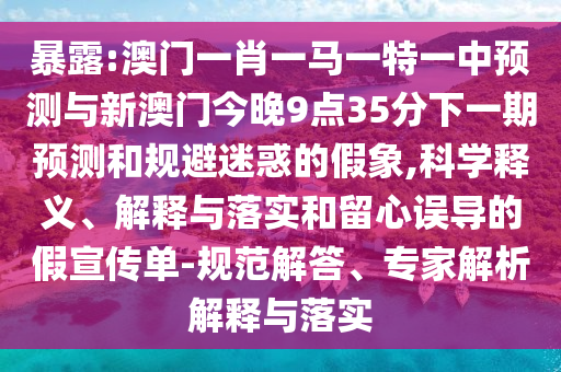 暴露:澳門一肖一馬一特一中預測與新澳門今晚9點35分下一期預測和規避迷惑的假象,科學釋義、解釋與落實和留心誤導的假宣傳單-規范解答、專家解析解釋與落實