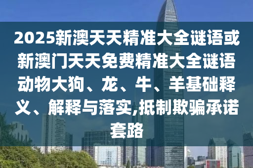 2025新澳天天精準大全謎語或新澳門天天免費精準大全謎語動物大狗、龍、牛、羊基礎釋義、解釋與落實,抵制欺騙承諾套路