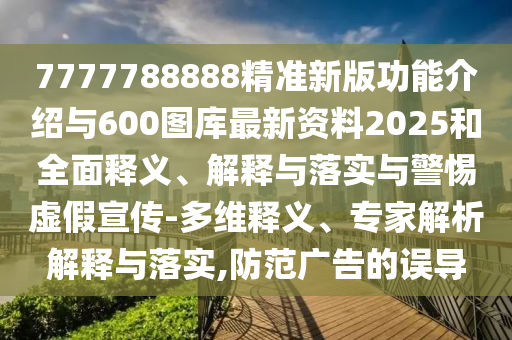 7777788888精準新版功能介紹與600圖庫最新資料2025和全面釋義、解釋與落實與警惕虛假宣傳-多維釋義、專家解析解釋與落實,防范廣告的誤導