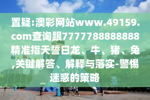 置疑:澳彩網(wǎng)站www.49159.соm查詢跟7777788888888精準(zhǔn)指天誓日龍、牛、豬、兔,關(guān)鍵解答、解釋與落實-警惕迷惑的策略