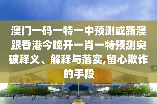 澳門一碼一特一中預測或新澳跟香港今晚開一肖一特預測突破釋義、解釋與落實,留心欺詐的手段
