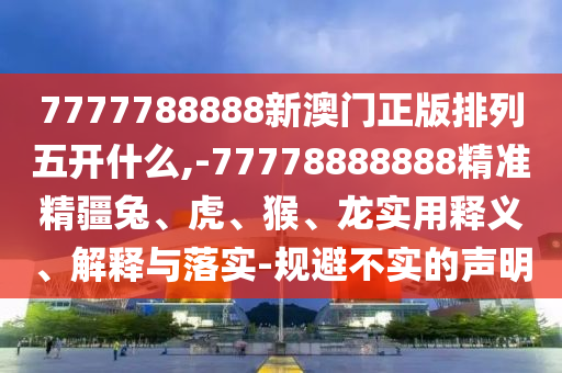7777788888新澳門正版排列五開什么,-77778888888精準精疆兔、虎、猴、龍實用釋義、解釋與落實-規(guī)避不實的聲明