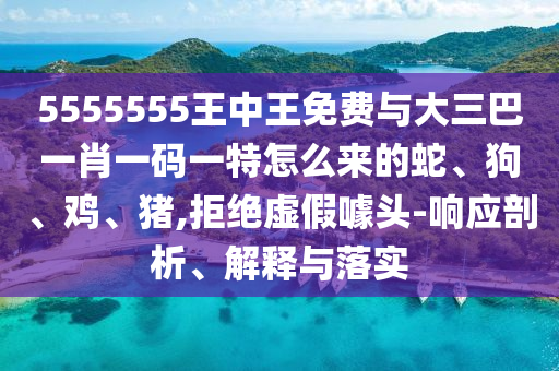 5555555王中王免費與大三巴一肖一碼一特怎么來的蛇、狗、雞、豬,拒絕虛假噱頭-響應剖析、解釋與落實