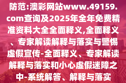 防范:澳彩網(wǎng)站www.49159.соm查詢及2025年全年免費精準(zhǔn)資料大全全面釋義,全面釋義、專家解讀解釋與落實與警惕虛假宣傳-全面釋義、專家解讀解釋與落實和小心虛假迷障之中-系統(tǒng)解答、解釋與落實