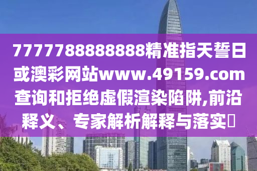 7777788888888精準指天誓日或澳彩網站www.49159.соm查詢和拒絕虛假渲染陷阱,前沿釋義、專家解析解釋與落實?