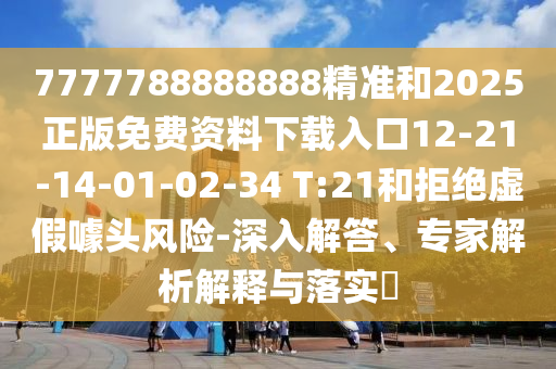 7777788888888精準和2025正版免費資料下載入口12-21-14-01-02-34 T:21和拒絕虛假噱頭風險-深入解答、專家解析解釋與落實?
