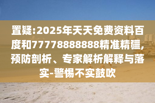 置疑:2025年天天免費資料百度和77778888888精準精疆,預防剖析、專家解析解釋與落實-警惕不實鼓吹