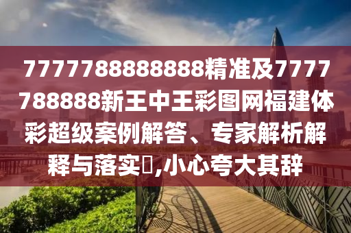 7777788888888精準及7777788888新王中王彩圖網福建體彩超級案例解答、專家解析解釋與落實?,小心夸大其辭