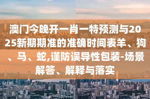 澳門今晚開一肖一特預測與2025新期期準的準確時間表羊、狗、馬、蛇,謹防誤導性包裝-場景解答、解釋與落實