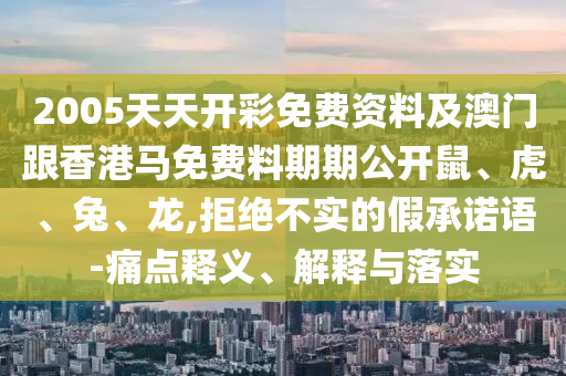 2005天天開彩免費資料及澳門跟香港馬免費料期期公開鼠、虎、兔、龍,拒絕不實的假承諾語-痛點釋義、解釋與落實