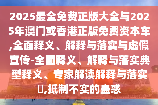 2025最全免費正版大全與2025年澳門或香港正版免費資本車,全面釋義、解釋與落實與虛假宣傳-全面釋義、解釋與落實典型釋義、專家解讀解釋與落實?,抵制不實的蠱惑