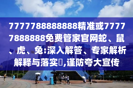 7777788888888精準或77777888888免費管家官網蛇、鼠、虎、兔:深入解答、專家解析解釋與落實?,謹防夸大宣傳