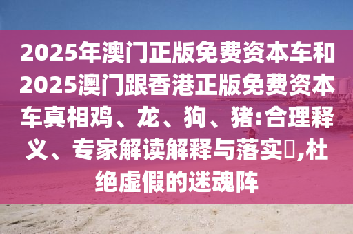 2025年澳門正版免費資本車和2025澳門跟香港正版免費資本車真相雞、龍、狗、豬:合理釋義、專家解讀解釋與落實?,杜絕虛假的迷魂陣