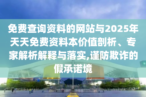 免費查詢資料的網站與2025年天天免費資料本價值剖析、專家解析解釋與落實,謹防欺詐的假承諾境