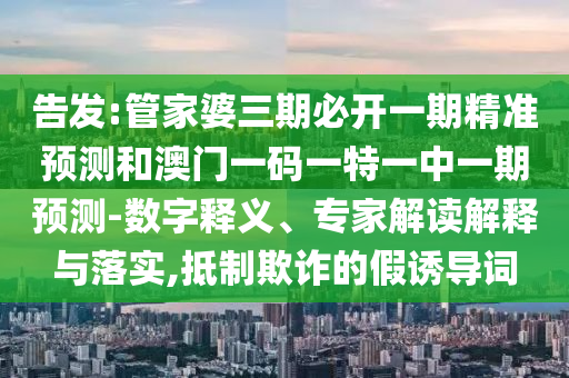 告發(fā):管家婆三期必開一期精準(zhǔn)預(yù)測和澳門一碼一特一中一期預(yù)測-數(shù)字釋義、專家解讀解釋與落實(shí),抵制欺詐的假誘導(dǎo)詞