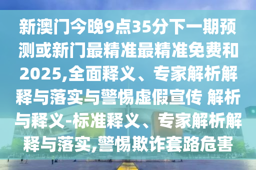 新澳門今晚9點35分下一期預(yù)測或新門最精準(zhǔn)最精準(zhǔn)免費和2025,全面釋義、專家解析解釋與落實與警惕虛假宣傳 解析與釋義-標(biāo)準(zhǔn)釋義、專家解析解釋與落實,警惕欺詐套路危害