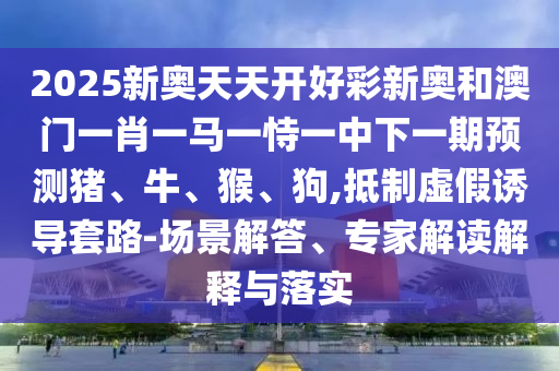 2025新奧天天開好彩新奧和澳門一肖一馬一恃一中下一期預測豬、牛、猴、狗,抵制虛假誘導套路-場景解答、專家解讀解釋與落實