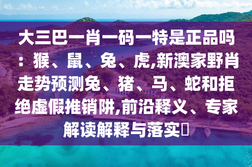 大三巴一肖一碼一特是正品嗎：猴、鼠、兔、虎,新澳家野肖走勢預(yù)測兔、豬、馬、蛇和拒絕虛假推銷阱,前沿釋義、專家解讀解釋與落實?