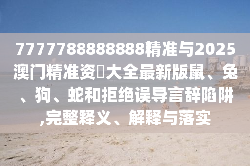 7777788888888精準(zhǔn)與2025澳門精準(zhǔn)資枓大全最新版鼠、兔、狗、蛇和拒絕誤導(dǎo)言辭陷阱,完整釋義、解釋與落實(shí)