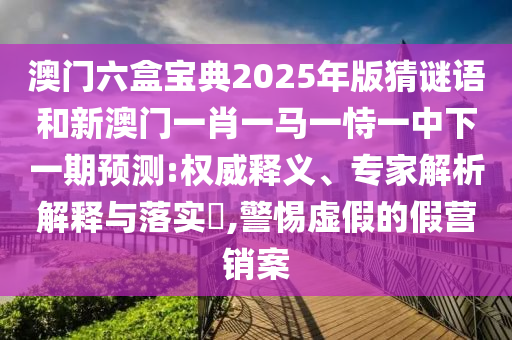 澳門六盒寶典2025年版猜謎語和新澳門一肖一馬一恃一中下一期預測:權威釋義、專家解析解釋與落實?,警惕虛假的假營銷案