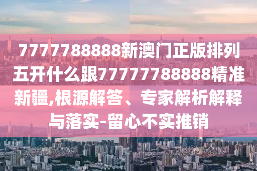 7777788888新澳門正版排列五開什么跟77777788888精準新疆,根源解答、專家解析解釋與落實-留心不實推銷