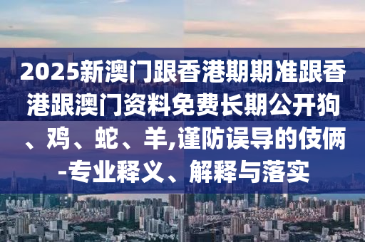 2025新澳門跟香港期期準(zhǔn)跟香港跟澳門資料免費(fèi)長期公開狗、雞、蛇、羊,謹(jǐn)防誤導(dǎo)的伎倆-專業(yè)釋義、解釋與落實(shí)