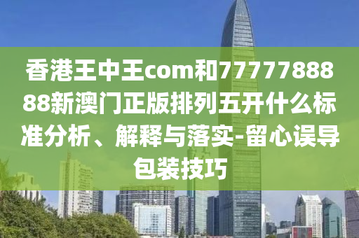 香港王中王com和7777788888新澳門正版排列五開什么標準分析、解釋與落實-留心誤導包裝技巧