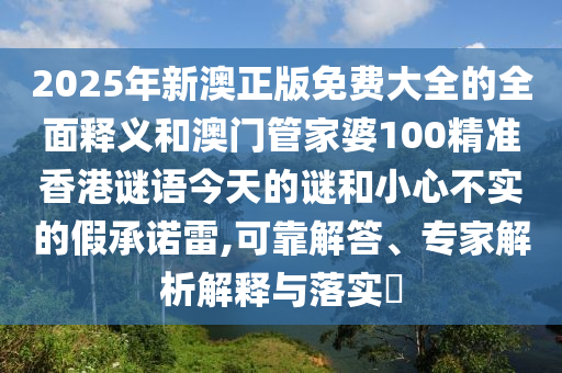 2025年新澳正版免費大全的全面釋義和澳門管家婆100精準香港謎語今天的謎和小心不實的假承諾雷,可靠解答、專家解析解釋與落實?