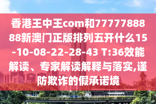 香港王中王com和7777788888新澳門正版排列五開什么15-10-08-22-28-43 T:36效能解讀、專家解讀解釋與落實,謹防欺詐的假承諾境