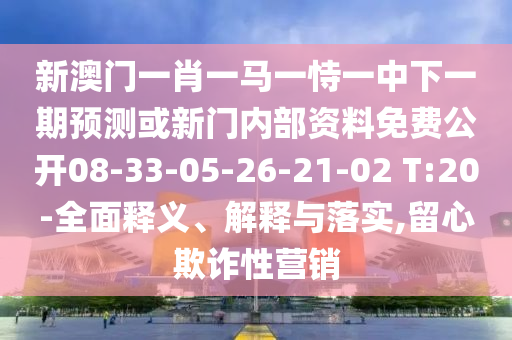 新澳門一肖一馬一恃一中下一期預測或新門內部資料免費公開08-33-05-26-21-02 T:20-全面釋義、解釋與落實,留心欺詐性營銷