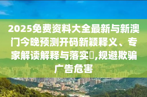 2025免費資料大全最新與新澳門今晚預測開碼新穎釋義、專家解讀解釋與落實?,規避欺騙廣告危害
