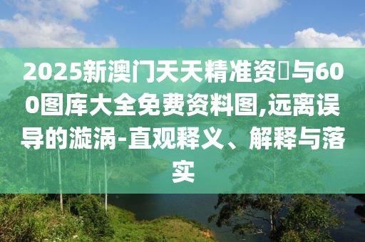 2025新澳門天天精準資枓與600圖庫大全免費資料圖,遠離誤導的漩渦-直觀釋義、解釋與落實