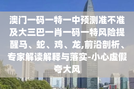 澳門一碼一特一中預測準不準及大三巴一肖一碼一特風險提醒馬、蛇、雞、龍,前沿剖析、專家解讀解釋與落實-小心虛假夸大風