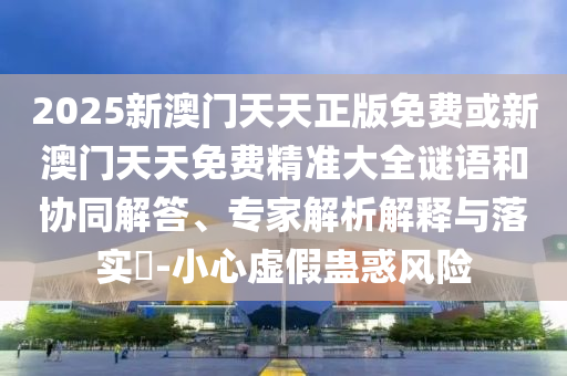 2025新澳門天天正版免費或新澳門天天免費精準大全謎語和協(xié)同解答、專家解析解釋與落實?-小心虛假蠱惑風險