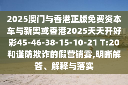 2025澳門與香港正版免費資本車與新奧或香港2025天天開好彩45-46-38-15-10-21 T:20和謹防欺詐的假營銷霧,明晰解答、解釋與落實